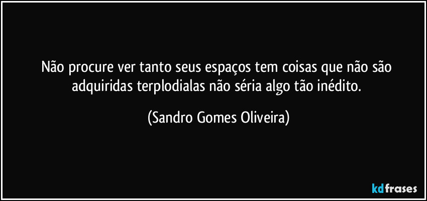 Não procure ver tanto seus espaços tem coisas que não são adquiridas terplodialas não séria algo tão inédito. (Sandro Gomes Oliveira)