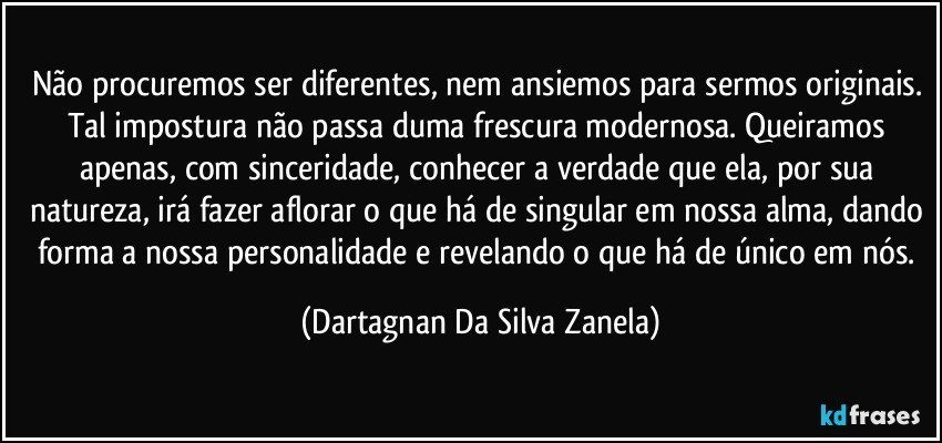 Não procuremos ser diferentes, nem ansiemos para sermos originais. Tal impostura não passa duma frescura modernosa. Queiramos apenas, com sinceridade, conhecer a verdade que ela, por sua natureza, irá fazer aflorar o que há de singular em nossa alma, dando forma a nossa personalidade e revelando o que há de único em nós. (Dartagnan Da Silva Zanela)