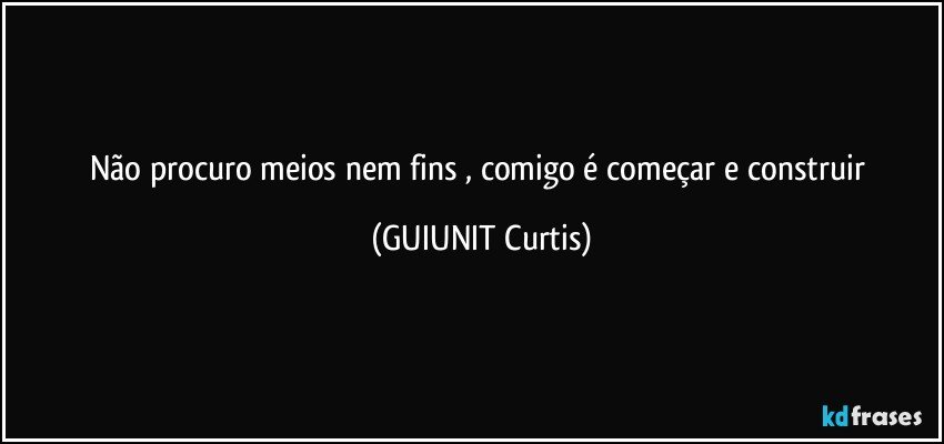 Não procuro meios nem fins , comigo é começar e construir  (GUIUNIT Curtis)