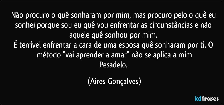Não procuro o quê sonharam por mim, mas procuro pelo o quê eu sonhei porque sou eu quê vou enfrentar as circunstâncias e não aquele quê sonhou por mim. 
É terrivel enfrentar a cara de uma esposa quê sonharam por ti. O método "vai aprender a amar" não se aplica a mim
Pesadelo. (Aires Gonçalves)