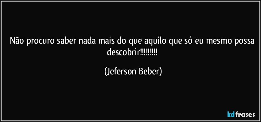 Não procuro saber nada mais do que aquilo que só eu mesmo possa descobrir!!! (Jeferson Beber)