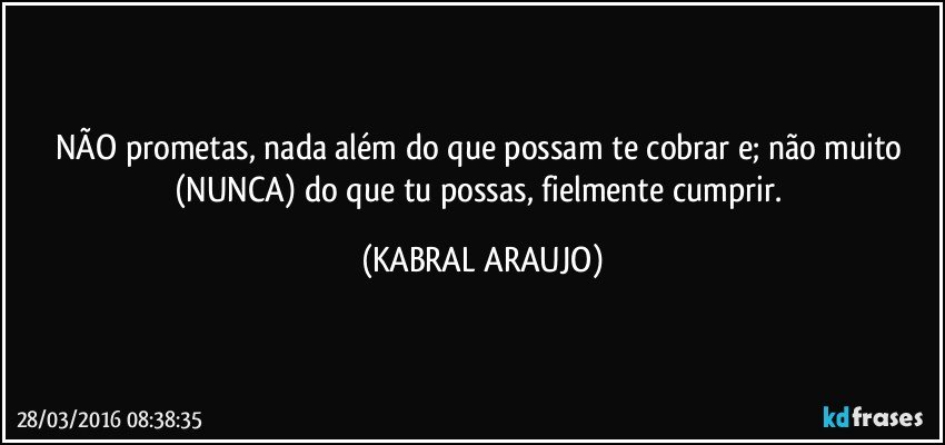 NÃO prometas, nada além do que possam te cobrar e; não muito (NUNCA) do que tu possas, fielmente cumprir. (KABRAL ARAUJO)