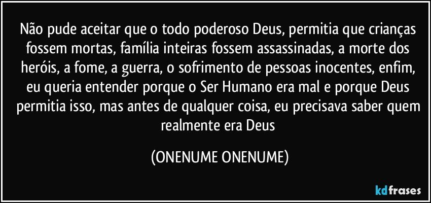 Não pude aceitar que o todo poderoso Deus, permitia que crianças fossem mortas, família inteiras fossem assassinadas, a morte dos heróis, a fome, a guerra, o sofrimento de pessoas inocentes, enfim, eu queria entender porque o Ser Humano era mal e porque Deus permitia isso, mas  antes de qualquer coisa, eu precisava saber quem realmente era Deus (ONENUME ONENUME)