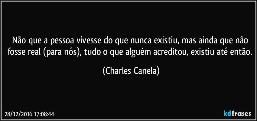 Não que a pessoa vivesse do que nunca existiu, mas ainda que não fosse real (para nós), tudo o que alguém acreditou, existiu até então. (Charles Canela)