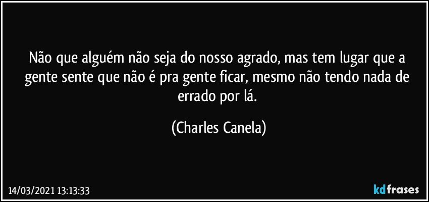 Não que alguém não seja do nosso agrado, mas tem lugar que a gente sente que não é pra gente ficar, mesmo não tendo nada de errado por lá. (Charles Canela)