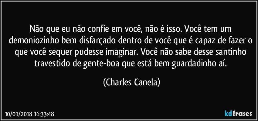 Não que eu não confie em você, não é isso. Você tem um demoniozinho bem disfarçado dentro de você que é capaz de fazer o que você sequer pudesse imaginar. Você não sabe desse santinho travestido de gente-boa que está bem guardadinho aí. (Charles Canela)