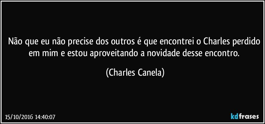 Não que eu não precise dos outros é que encontrei o Charles perdido em mim e estou aproveitando a novidade desse encontro. (Charles Canela)