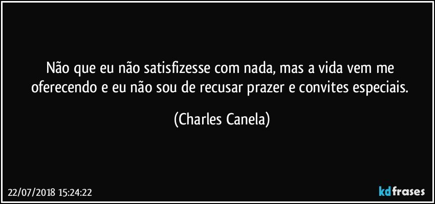 Não que eu não satisfizesse com nada, mas a vida vem me oferecendo e eu não sou de recusar prazer e convites especiais. (Charles Canela)