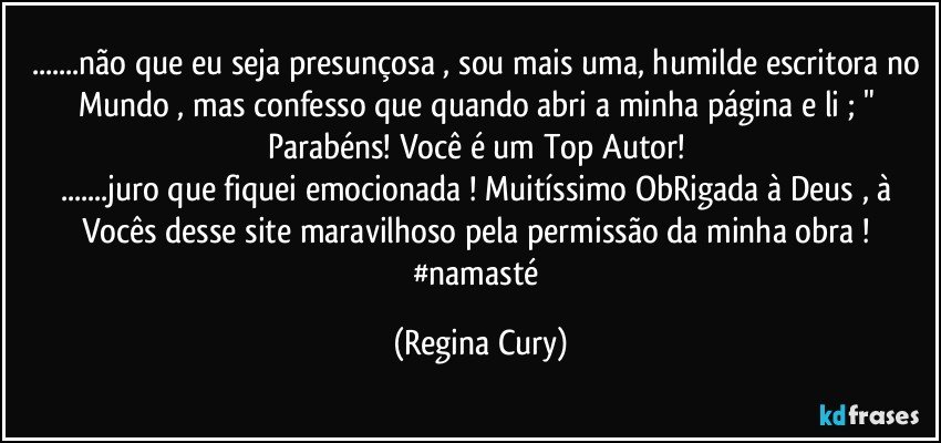 ...não que eu seja presunçosa ,  sou mais uma, humilde escritora no Mundo , mas confesso que  quando abri a minha  página e li ;  " Parabéns! Você é um Top Autor! 
...juro que fiquei emocionada ! Muitíssimo ObRigada à Deus , à Vocês desse site maravilhoso  pela permissão da minha obra ! 
#namasté (Regina Cury)