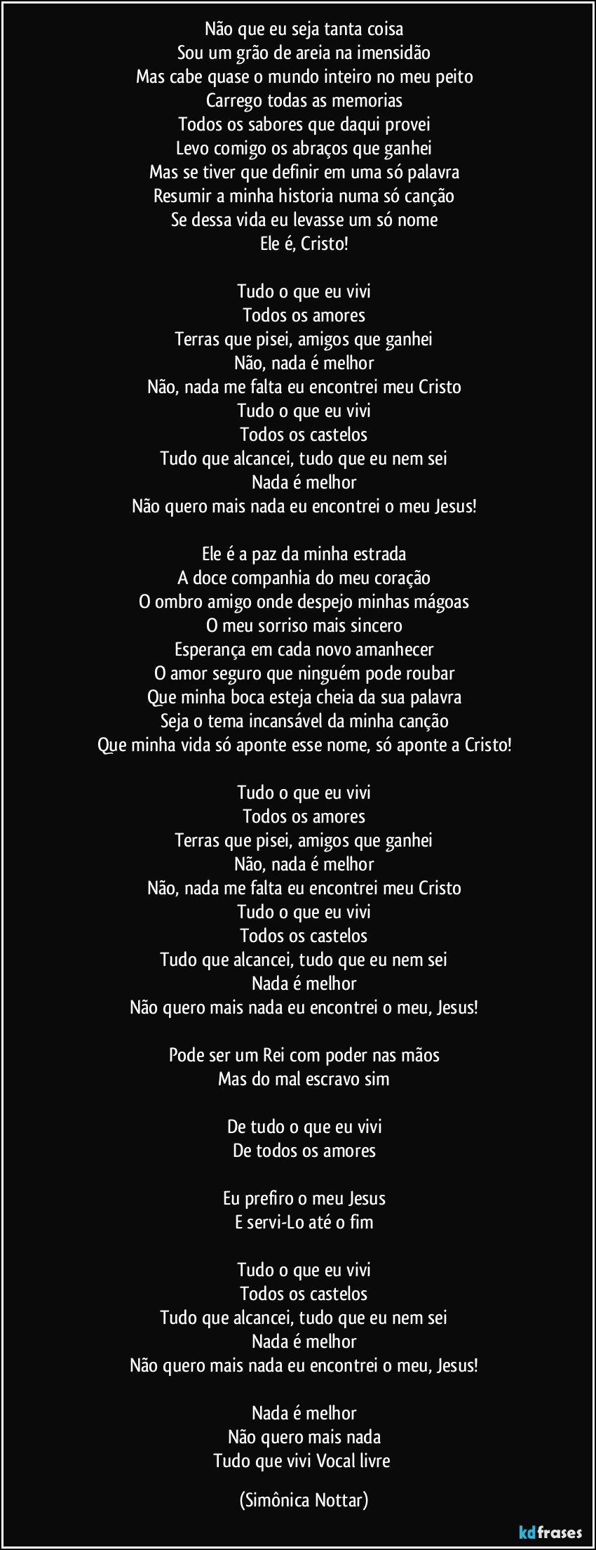 Não que eu seja tanta coisa
Sou um grão de areia na imensidão
Mas cabe quase o mundo inteiro no meu peito
Carrego todas as memorias
Todos os sabores que daqui provei
Levo comigo os abraços que ganhei
Mas se tiver que definir em uma só palavra
Resumir a minha historia numa só canção
Se dessa vida eu levasse um só nome
Ele é, Cristo!

Tudo o que eu vivi
Todos os amores
Terras que pisei, amigos que ganhei
Não, nada é melhor
Não, nada me falta eu encontrei meu Cristo
Tudo o que eu vivi
Todos os castelos
Tudo que alcancei, tudo que eu nem sei
Nada é melhor
Não quero mais nada eu encontrei o meu Jesus!

Ele é a paz da minha estrada
A doce companhia do meu coração
O ombro amigo onde despejo minhas mágoas
O meu sorriso mais sincero
Esperança em cada novo amanhecer
O amor seguro que ninguém pode roubar
Que minha boca esteja cheia da sua palavra
Seja o tema incansável da minha canção
Que minha vida só aponte esse nome, só aponte a Cristo!

Tudo o que eu vivi
Todos os amores
Terras que pisei, amigos que ganhei
Não, nada é melhor
Não, nada me falta eu encontrei meu Cristo
Tudo o que eu vivi
Todos os castelos
Tudo que alcancei, tudo que eu nem sei
Nada é melhor
Não quero mais nada eu encontrei o meu, Jesus!

Pode ser um Rei com poder nas mãos
Mas do mal escravo sim

De tudo o que eu vivi
De todos os amores

Eu prefiro o meu Jesus
E servi-Lo até o fim

Tudo o que eu vivi
Todos os castelos
Tudo que alcancei, tudo que eu nem sei
Nada é melhor
Não quero mais nada eu encontrei o meu, Jesus!

Nada é melhor
Não quero mais nada
Tudo que vivi Vocal livre (Simônica Nottar)