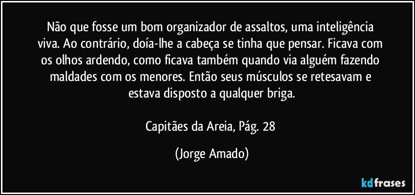 Não que fosse um bom organizador de assaltos, uma inteligência viva. Ao contrário, doía-lhe a cabeça se tinha que pensar. Ficava com os olhos ardendo, como ficava também quando via alguém fazendo maldades com os menores. Então seus músculos se retesavam e estava disposto a qualquer briga.

Capitães da Areia, Pág. 28 (Jorge Amado)