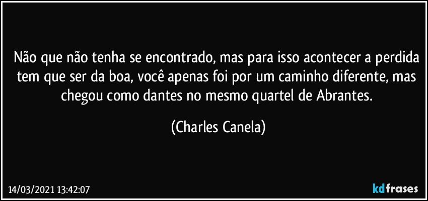 Não que não tenha se encontrado, mas para isso acontecer a perdida tem que ser da boa, você apenas foi por um caminho diferente, mas chegou como dantes no mesmo quartel de Abrantes. (Charles Canela)