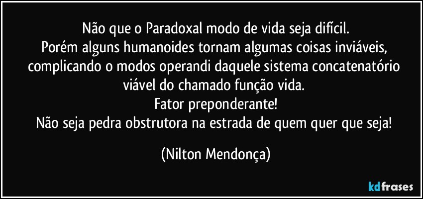 ⁠Não que o Paradoxal modo de vida seja difícil. 
Porém alguns humanoides tornam algumas coisas inviáveis, complicando o modos operandi daquele sistema concatenatório viável do chamado função vida. 
Fator preponderante!
Não seja pedra obstrutora na estrada de quem quer que seja! (Nilton Mendonça)