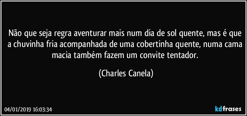 Não que seja regra aventurar mais num dia de sol quente, mas é que a chuvinha fria acompanhada de uma cobertinha quente, numa cama macia também fazem um convite tentador. (Charles Canela)