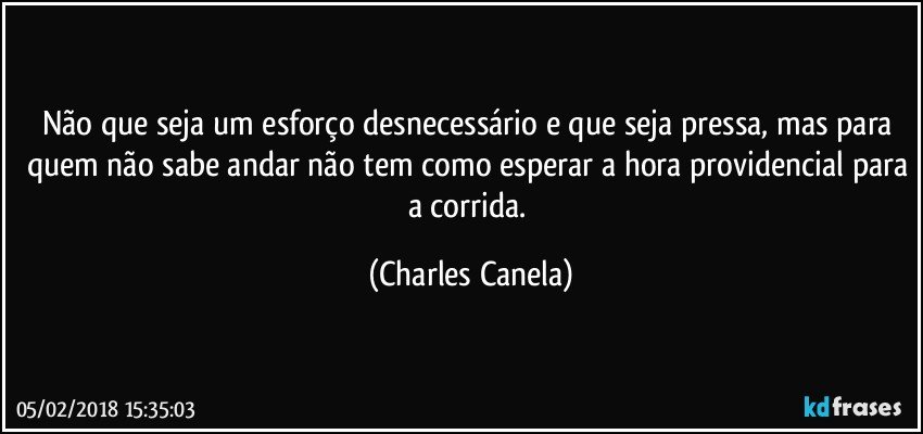 Não que seja um esforço desnecessário e que seja pressa, mas para quem não sabe andar não tem como esperar a hora providencial para a corrida. (Charles Canela)