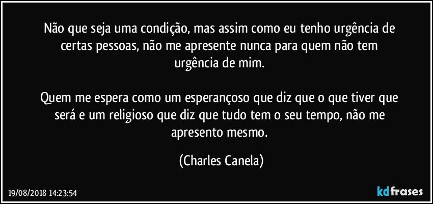 Não que seja uma condição, mas assim como eu tenho urgência de certas pessoas, não me apresente nunca para quem não tem urgência de mim. 

Quem me espera como um esperançoso que diz que o que tiver que será e um religioso que diz que tudo tem o seu tempo, não me apresento mesmo. (Charles Canela)