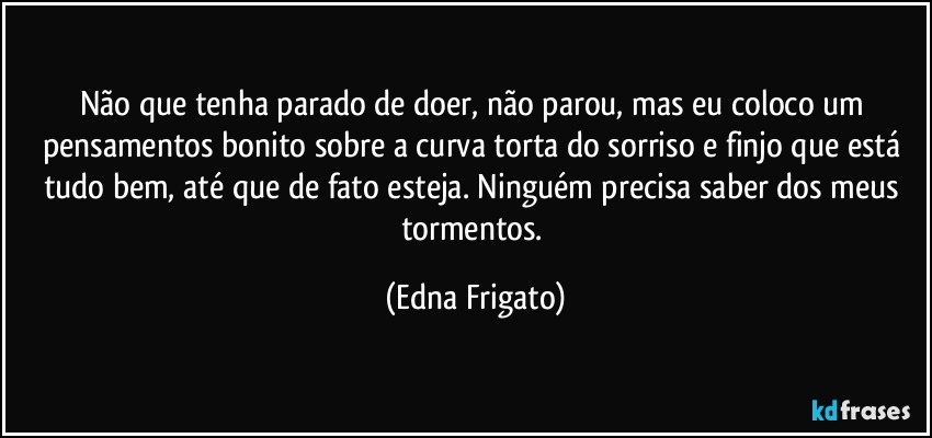 Não que tenha parado de doer, não parou, mas eu coloco um pensamentos bonito sobre a curva torta do sorriso e finjo que está tudo bem, até que de fato esteja. Ninguém precisa saber dos meus tormentos. (Edna Frigato)