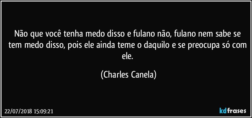 Não que você tenha medo disso e fulano não, fulano nem sabe se tem medo disso, pois ele ainda teme o daquilo e se preocupa só com ele. (Charles Canela)