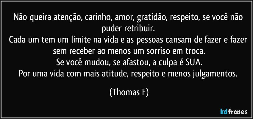 Não queira atenção, carinho, amor, gratidão, respeito, se você não puder retribuir.  
Cada um tem um limite na vida e as pessoas cansam de fazer e fazer sem receber ao menos um sorriso em troca.
Se você mudou, se afastou, a culpa é SUA.
Por uma vida com mais atitude, respeito e menos julgamentos. (Thomas F)
