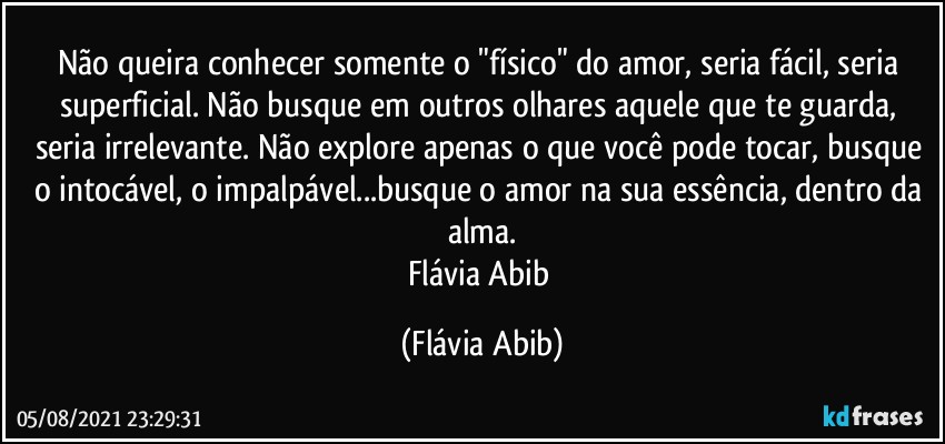 Não queira conhecer somente o "físico" do amor, seria fácil, seria superficial. Não busque em outros olhares aquele que te guarda, seria irrelevante. Não explore apenas o que você pode tocar, busque o intocável, o impalpável...busque o amor na sua essência, dentro da alma.
Flávia Abib (Flávia Abib)