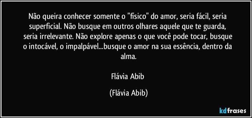 Não queira conhecer somente o "físico" do amor, seria fácil, seria superficial. Não busque em outros olhares aquele que te guarda, seria irrelevante. Não explore apenas o que você pode tocar, busque o intocável, o impalpável...busque o amor na sua essência, dentro da alma.

Flávia Abib (Flávia Abib)