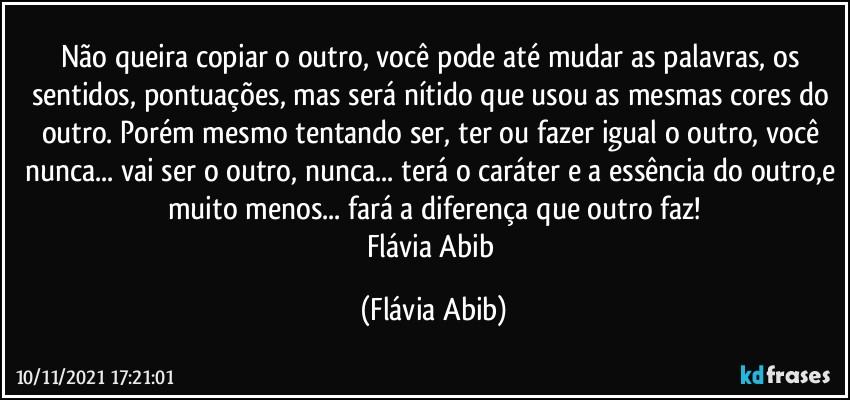 Não queira copiar o outro, você pode até mudar as palavras, os sentidos, pontuações, mas será nítido que usou as mesmas cores do outro. Porém mesmo tentando ser, ter ou fazer igual o outro, você nunca... vai ser o outro, nunca... terá o caráter e a essência do outro,e muito menos... fará a diferença que outro faz!
Flávia Abib (Flávia Abib)