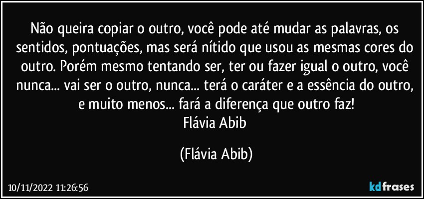 Não queira copiar o outro, você pode até mudar as palavras, os sentidos, pontuações, mas será nítido que usou as mesmas cores do outro. Porém mesmo tentando ser, ter ou fazer igual o outro, você nunca... vai ser o outro, nunca... terá o caráter e a essência do outro, e muito menos... fará a diferença que outro faz!
Flávia Abib (Flávia Abib)