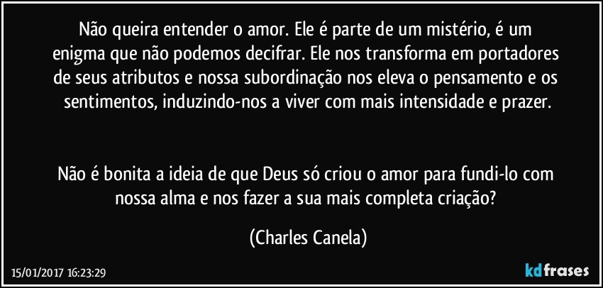 Não queira entender o amor. Ele é parte de um mistério, é um enigma que não podemos decifrar. Ele nos transforma em portadores de seus atributos e nossa subordinação nos eleva o pensamento e os sentimentos, induzindo-nos a viver com mais intensidade e prazer.


Não é bonita a ideia de que Deus só criou o amor para fundi-lo com nossa alma e nos fazer a sua mais completa criação? (Charles Canela)