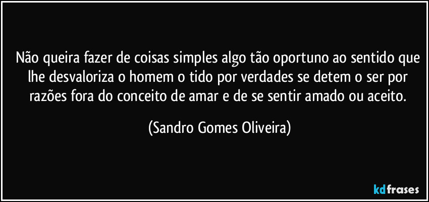 Não queira fazer de coisas simples algo tão oportuno ao sentido que lhe desvaloriza o homem o tido por verdades se detem o ser por razões fora do conceito de amar e de se sentir amado ou aceito. (Sandro Gomes Oliveira)