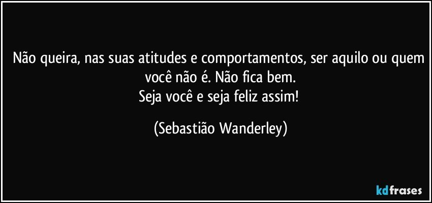 Não queira, nas suas atitudes e comportamentos, ser aquilo ou quem você não é. Não fica bem.
Seja você e seja feliz assim! (Sebastião Wanderley)