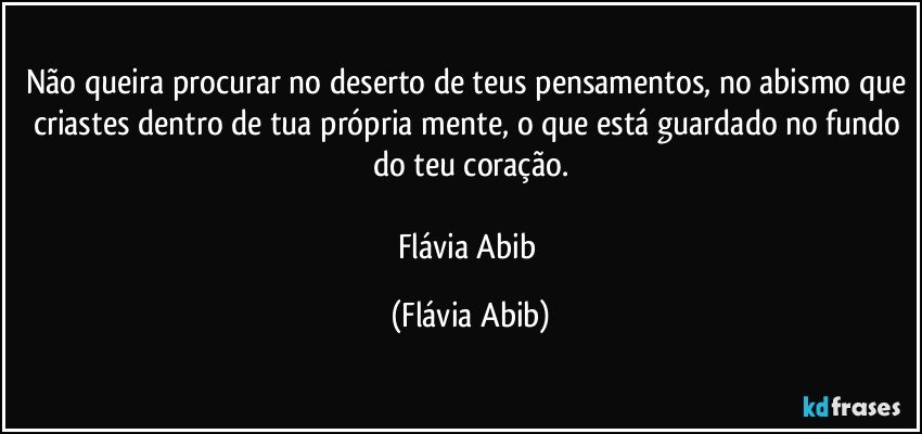 Não queira procurar no deserto de teus pensamentos, no abismo que criastes dentro de tua própria mente, o que está guardado no fundo do teu coração.

Flávia Abib (Flávia Abib)