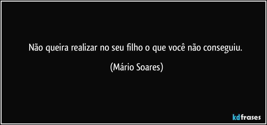 Não queira realizar no seu filho o que você não conseguiu. (Mário Soares)
