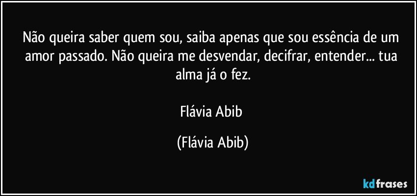 Não queira saber quem sou, saiba apenas que sou essência de um amor passado. Não queira me desvendar, decifrar, entender... tua alma já o fez.

Flávia Abib (Flávia Abib)