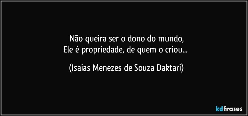 Não queira ser o dono do mundo,
Ele é propriedade, de quem o criou... (Isaias Menezes de Souza Daktari)