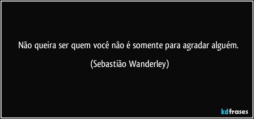 Não queira ser quem você não é somente para agradar alguém. (Sebastião Wanderley)