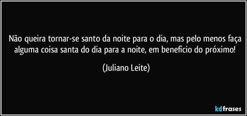 Não queira tornar-se santo da noite para o dia, mas pelo menos faça alguma coisa santa do dia para a noite, em benefício do próximo! (Juliano Leite)