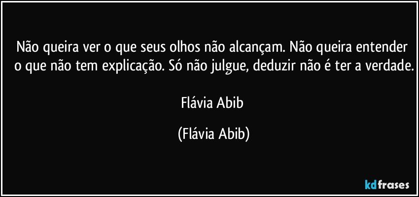 Não queira ver o que seus olhos não alcançam. Não queira entender o que não tem explicação. Só não julgue, deduzir não é ter a verdade.

Flávia Abib (Flávia Abib)