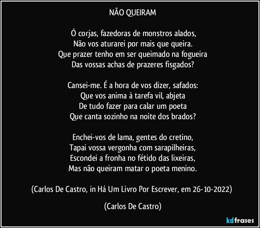 NÃO QUEIRAM

⁠Ó corjas, fazedoras de monstros alados,
Não vos aturarei por mais que queira.
Que prazer tenho em ser queimado na fogueira
Das vossas achas de prazeres fisgados?

Cansei-me. É a hora de vos dizer, safados:
Que vos anima à tarefa vil, abjeta
De tudo fazer para calar um poeta
Que canta sozinho na noite dos brados?

Enchei-vos de lama, gentes do cretino,
Tapai vossa vergonha com sarapilheiras,
Escondei a fronha no fétido das lixeiras,
Mas não queiram matar o poeta menino.

(Carlos De Castro, in Há Um Livro Por Escrever, em 26-10-2022) (Carlos De Castro)