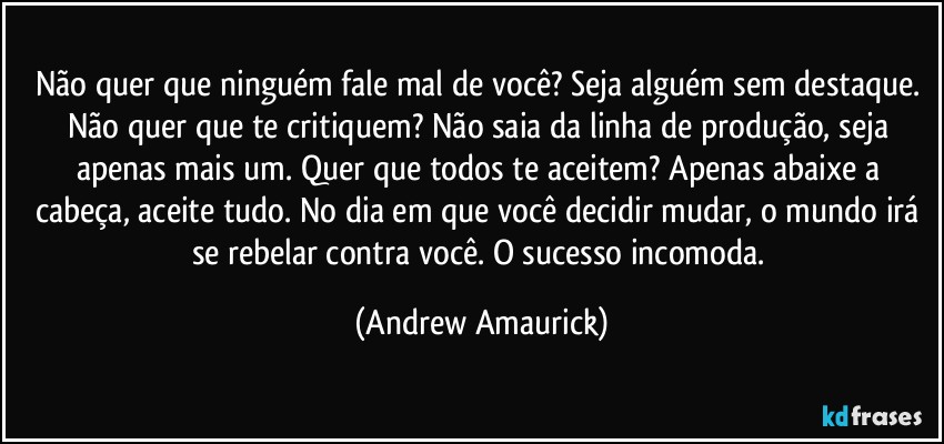 Não quer que ninguém fale mal de você? Seja alguém sem destaque. Não quer que te critiquem? Não saia da linha de produção, seja apenas mais um. Quer que todos te aceitem? Apenas abaixe a cabeça, aceite tudo. No dia em que você decidir mudar, o mundo irá se rebelar contra você. O sucesso incomoda. (Andrew Amaurick)