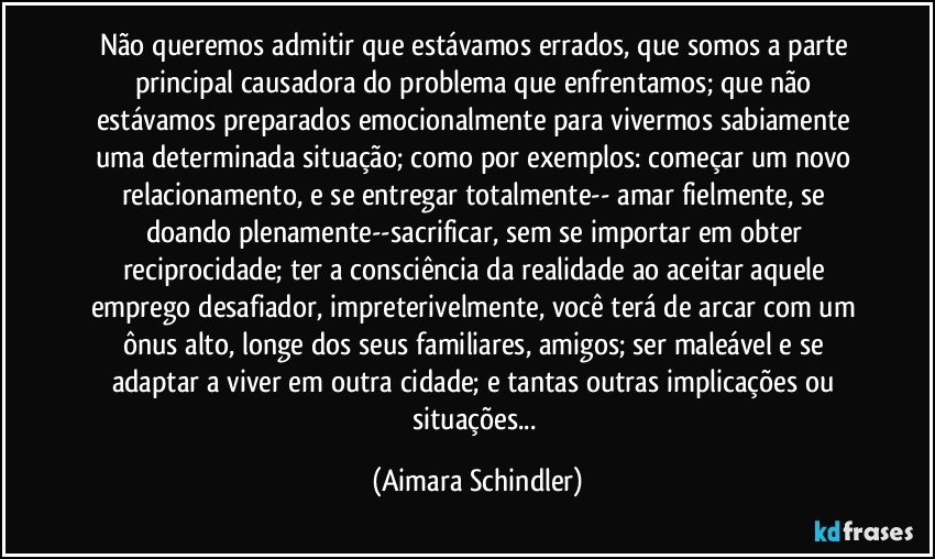 Não queremos admitir que estávamos errados, que somos a parte principal causadora do problema que enfrentamos;  que não estávamos preparados emocionalmente para vivermos sabiamente uma determinada situação; como por exemplos: começar um novo relacionamento, e se entregar totalmente-- amar fielmente, se doando plenamente--sacrificar, sem se importar em obter reciprocidade; ter a consciência da realidade ao aceitar aquele emprego desafiador, impreterivelmente, você terá de arcar com um ônus alto, longe dos seus familiares, amigos; ser maleável e se adaptar a viver em outra cidade;  e tantas outras implicações ou situações... (Aimara Schindler)