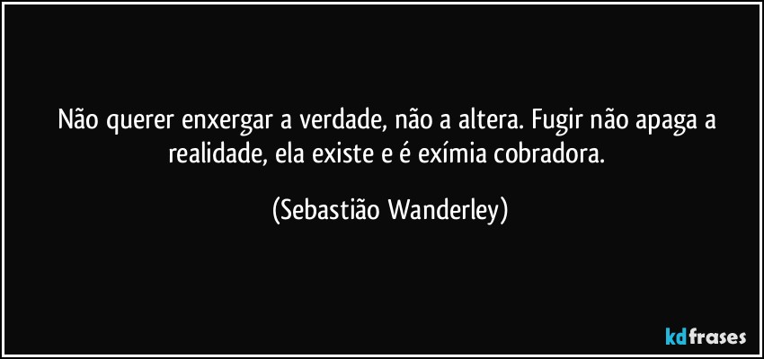 Não querer enxergar a verdade, não a altera. Fugir não apaga a realidade, ela existe e é exímia cobradora. (Sebastião Wanderley)