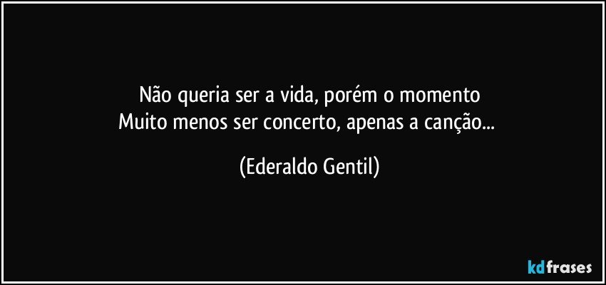 Não queria ser a vida, porém o momento
Muito menos ser concerto, apenas a canção... (Ederaldo Gentil)