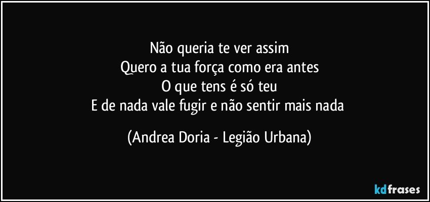 Não queria te ver assim
Quero a tua força como era antes
O que tens é só teu
E de nada vale fugir e não sentir mais nada (Andrea Doria - Legião Urbana)