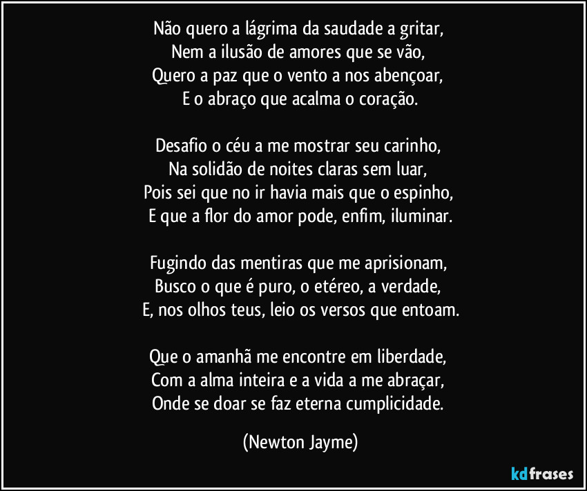 Não quero a lágrima da saudade a gritar,
Nem a ilusão de amores que se vão,
Quero a paz que o vento a nos abençoar,
E o abraço que acalma o coração.
Desafio o céu a me mostrar seu carinho,
Na solidão de noites claras sem luar,
Pois sei que no ir havia mais que o espinho,
E que a flor do amor pode, enfim, iluminar.
Fugindo das mentiras que me aprisionam,
Busco o que é puro, o etéreo, a verdade,
E, nos olhos teus, leio os versos que entoam.
Que o amanhã me encontre em liberdade,
Com a alma inteira e a vida a me abraçar,
Onde se doar se faz eterna cumplicidade. (Newton Jayme)