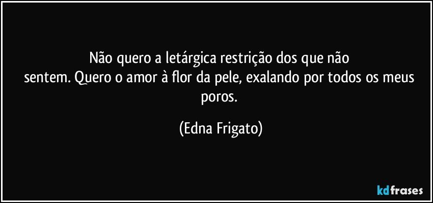 Não quero a letárgica restrição dos que não 
sentem. Quero o amor à flor da pele, exalando por todos os meus poros. (Edna Frigato)