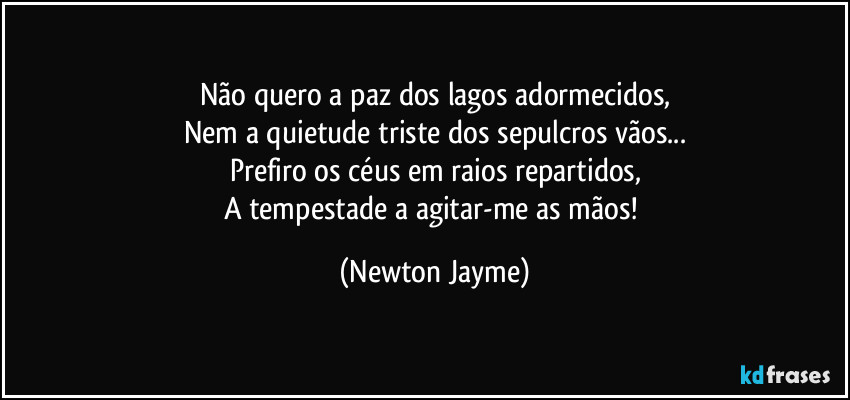 Não quero a paz dos lagos adormecidos,
Nem a quietude triste dos sepulcros vãos...
Prefiro os céus em raios repartidos,
A tempestade a agitar-me as mãos! (Newton Jayme)