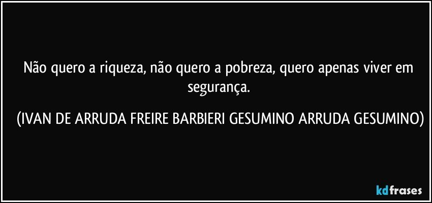 Não quero a riqueza, não quero a pobreza, quero apenas viver em segurança. (IVAN DE ARRUDA FREIRE BARBIERI GESUMINO ARRUDA GESUMINO)