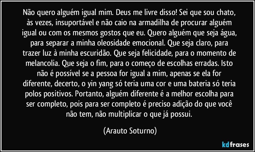 Não quero alguém igual mim. Deus me livre disso! Sei que sou chato, às vezes, insuportável e não caio na armadilha de procurar alguém igual ou com os mesmos gostos que eu. Quero alguém que seja água, para separar a minha oleosidade emocional. Que seja claro, para trazer luz à minha escuridão. Que seja felicidade, para o momento de melancolia. Que seja o fim, para o começo de escolhas erradas. Isto não é possível se a pessoa for igual a mim, apenas se ela for diferente, decerto, o yin yang só teria uma cor e uma bateria só teria polos positivos. Portanto, alguém diferente é a melhor escolha para ser completo, pois para ser completo é preciso adição do que você não tem, não multiplicar o que já possui. (Arauto Soturno)