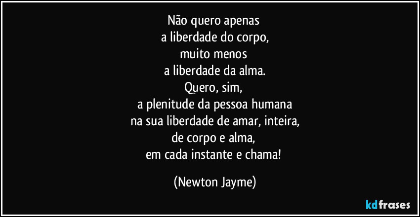 Não quero apenas 
a liberdade do corpo,
muito menos 
a liberdade da alma.
Quero, sim, 
a plenitude da pessoa humana
na sua liberdade de amar, inteira,
de corpo e alma, 
em cada instante e chama! (Newton Jayme)