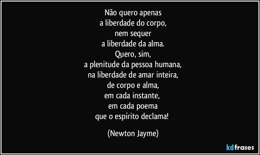 Não quero apenas
a liberdade do corpo,
nem sequer
a liberdade da alma.
Quero, sim,
a plenitude da pessoa humana,
na liberdade de amar inteira,
de corpo e alma,
em cada instante, 
em cada poema
que o espírito declama! (Newton Jayme)